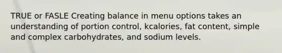 TRUE or FASLE Creating balance in menu options takes an understanding of portion control, kcalories, fat content, simple and complex carbohydrates, and sodium levels.