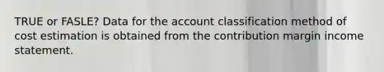 TRUE or FASLE? Data for the account classification method of cost estimation is obtained from the contribution margin income statement.