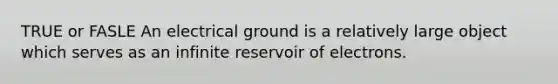 TRUE or FASLE An electrical ground is a relatively large object which serves as an infinite reservoir of electrons.