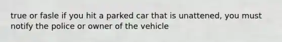 true or fasle if you hit a parked car that is unattened, you must notify the police or owner of the vehicle