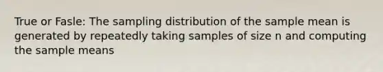 True or Fasle: The sampling distribution of the sample mean is generated by repeatedly taking samples of size n and computing the sample means