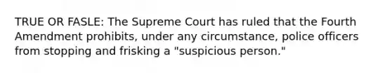 TRUE OR FASLE: The Supreme Court has ruled that the Fourth Amendment prohibits, under any circumstance, police officers from stopping and frisking a "suspicious person."