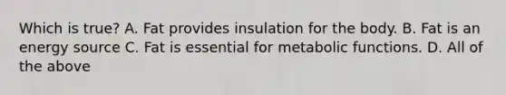 Which is true? A. Fat provides insulation for the body. B. Fat is an energy source C. Fat is essential for metabolic functions. D. All of the above