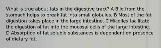 What is true about fats in the digestive tract? A Bile from the stomach helps to break fat into small globules. B Most of the fat digestion takes place in the large intestine. C Micelles facilitate the digestion of fat into the mucosal cells of the large intestine. D Absorption of fat soluble substances is dependent on presence of dietary fat.