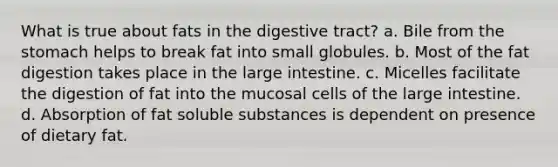 What is true about fats in the digestive tract? a. Bile from the stomach helps to break fat into small globules. b. Most of the fat digestion takes place in the large intestine. c. Micelles facilitate the digestion of fat into the mucosal cells of the large intestine. d. Absorption of fat soluble substances is dependent on presence of dietary fat.