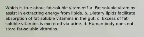 Which is true about fat-soluble vitamins? a. Fat soluble vitamins assist in extracting energy from lipids. b. Dietary lipids facilitate absorption of fat-soluble vitamins in the gut. c. Excess of fat-soluble vitamins is excreted via urine. d. Human body does not store fat-soluble vitamins.