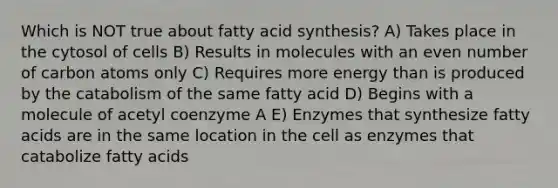 Which is NOT true about fatty acid synthesis? A) Takes place in the cytosol of cells B) Results in molecules with an even number of carbon atoms only C) Requires more energy than is produced by the catabolism of the same fatty acid D) Begins with a molecule of acetyl coenzyme A E) Enzymes that synthesize fatty acids are in the same location in the cell as enzymes that catabolize fatty acids