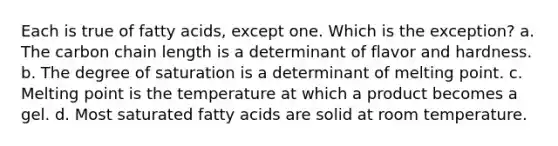 Each is true of fatty acids, except one. Which is the exception? a. The carbon chain length is a determinant of flavor and hardness. b. The degree of saturation is a determinant of melting point. c. Melting point is the temperature at which a product becomes a gel. d. Most saturated fatty acids are solid at room temperature.