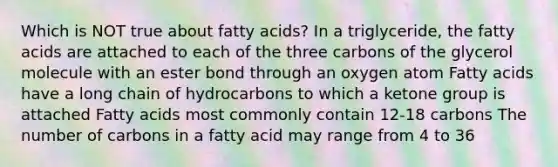 Which is NOT true about fatty acids? In a triglyceride, the fatty acids are attached to each of the three carbons of the glycerol molecule with an ester bond through an oxygen atom Fatty acids have a long chain of hydrocarbons to which a ketone group is attached Fatty acids most commonly contain 12-18 carbons The number of carbons in a fatty acid may range from 4 to 36