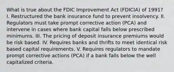 What is true about the FDIC Improvement Act (FDICIA) of 1991? I. Restructured the bank insurance fund to prevent insolvency. II. Regulators must take prompt corrective action (PCA) and intervene in cases where bank capital falls below prescribed minimums. III. The pricing of deposit insurance premiums would be risk based. IV. Requires banks and thrifts to meet identical risk based capital requirements. V. Requires regulators to mandate prompt corrective actions (PCA) if a bank falls below the well capitalized criteria.