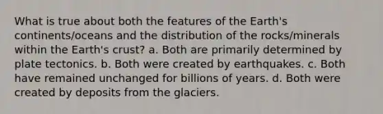 What is true about both the features of the Earth's continents/oceans and the distribution of the rocks/minerals within the Earth's crust? a. Both are primarily determined by plate tectonics. b. Both were created by earthquakes. c. Both have remained unchanged for billions of years. d. Both were created by deposits from the glaciers.