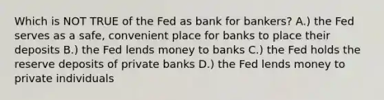 Which is NOT TRUE of the Fed as bank for bankers? A.) the Fed serves as a safe, convenient place for banks to place their deposits B.) the Fed lends money to banks C.) the Fed holds the reserve deposits of private banks D.) the Fed lends money to private individuals