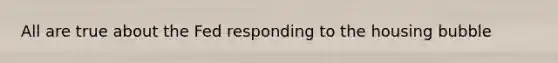 All are true about the Fed responding to the housing bubble