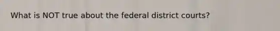 What is NOT true about the federal district courts?