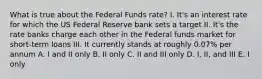 What is true about the Federal Funds rate? I. It's an interest rate for which the US Federal Reserve bank sets a target II. It's the rate banks charge each other in the Federal funds market for short-term loans III. It currently stands at roughly 0.07% per annum A. I and II only B. II only C. II and III only D. I, II, and III E. I only