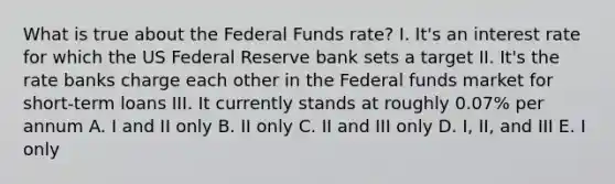 What is true about the Federal Funds rate? I. It's an interest rate for which the US Federal Reserve bank sets a target II. It's the rate banks charge each other in the Federal funds market for short-term loans III. It currently stands at roughly 0.07% per annum A. I and II only B. II only C. II and III only D. I, II, and III E. I only