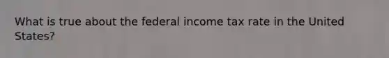 What is true about the federal income tax rate in the United States?