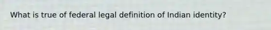 What is true of federal legal definition of Indian identity?