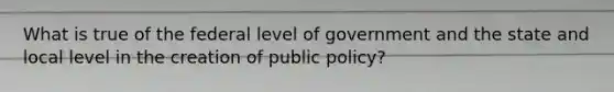 What is true of the federal level of government and the state and local level in the creation of public policy?