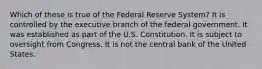 Which of these is true of the Federal Reserve System? It is controlled by the executive branch of the federal government. It was established as part of the U.S. Constitution. It is subject to oversight from Congress. It is not the central bank of the United States.