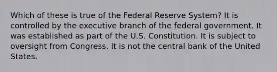 Which of these is true of the Federal Reserve System? It is controlled by the executive branch of the federal government. It was established as part of the U.S. Constitution. It is subject to oversight from Congress. It is not the central bank of the United States.