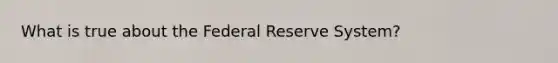 What is true about the Federal Reserve System?