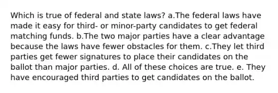 Which is true of federal and state laws? a.The federal laws have made it easy for third- or minor-party candidates to get federal matching funds. b.The two major parties have a clear advantage because the laws have fewer obstacles for them. c.They let third parties get fewer signatures to place their candidates on the ballot than major parties. d. All of these choices are true. e. They have encouraged third parties to get candidates on the ballot.