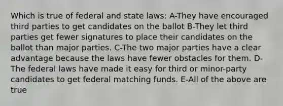 Which is true of federal and state laws: A-They have encouraged third parties to get candidates on the ballot B-They let third parties get fewer signatures to place their candidates on the ballot than major parties. C-The two major parties have a clear advantage because the laws have fewer obstacles for them. D-The federal laws have made it easy for third or minor-party candidates to get federal matching funds. E-All of the above are true