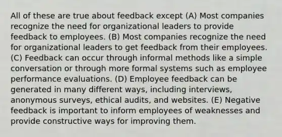 All of these are true about feedback except (A) Most companies recognize the need for organizational leaders to provide feedback to employees. (B) Most companies recognize the need for organizational leaders to get feedback from their employees. (C) Feedback can occur through informal methods like a simple conversation or through more formal systems such as employee performance evaluations. (D) Employee feedback can be generated in many different ways, including interviews, anonymous surveys, ethical audits, and websites. (E) Negative feedback is important to inform employees of weaknesses and provide constructive ways for improving them.