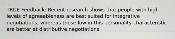 TRUE Feedback: Recent research shows that people with high levels of agreeableness are best suited for integrative negotiations, whereas those low in this personality characteristic are better at distributive negotiations.