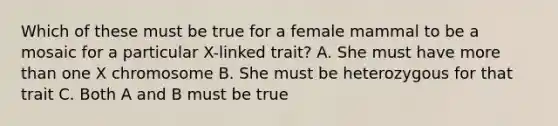 Which of these must be true for a female mammal to be a mosaic for a particular X-linked trait? A. She must have <a href='https://www.questionai.com/knowledge/keWHlEPx42-more-than' class='anchor-knowledge'>more than</a> one X chromosome B. She must be heterozygous for that trait C. Both A and B must be true