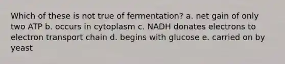 Which of these is not true of fermentation? a. net gain of only two ATP b. occurs in cytoplasm c. NADH donates electrons to electron transport chain d. begins with glucose e. carried on by yeast