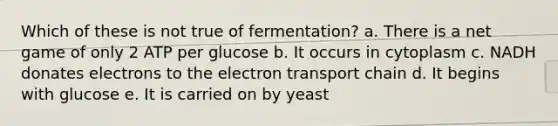 Which of these is not true of fermentation? a. There is a net game of only 2 ATP per glucose b. It occurs in cytoplasm c. NADH donates electrons to the electron transport chain d. It begins with glucose e. It is carried on by yeast