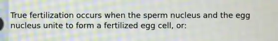 True fertilization occurs when the sperm nucleus and the egg nucleus unite to form a fertilized egg cell, or: