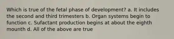 Which is true of the fetal phase of development? a. It includes the second and third trimesters b. Organ systems begin to function c. Sufactant production begins at about the eighth mounth d. All of the above are true