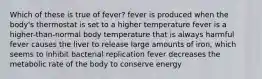 Which of these is true of fever? fever is produced when the body's thermostat is set to a higher temperature fever is a higher-than-normal body temperature that is always harmful fever causes the liver to release large amounts of iron, which seems to inhibit bacterial replication fever decreases the metabolic rate of the body to conserve energy