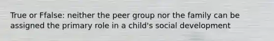 True or Ffalse: neither the peer group nor the family can be assigned the primary role in a child's social development