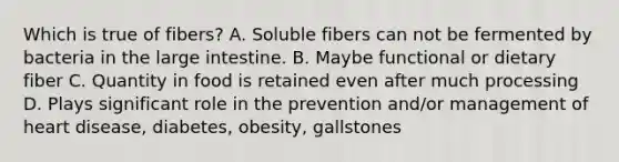 Which is true of fibers? A. Soluble fibers can not be fermented by bacteria in the large intestine. B. Maybe functional or dietary fiber C. Quantity in food is retained even after much processing D. Plays significant role in the prevention and/or management of heart disease, diabetes, obesity, gallstones