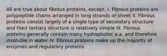 All are true about fibrous proteins, except. I. Fibrous proteins are polypeptide chains arranged in long strands or sheet II. Fibrous proteins consist largely of a single type of secondary structure and their tertiary structure is relatively simple III. Fibrous proteins generally contain many hydrophobic a.a. and therefore insoluble in water IV. Fibrous proteins make up the majority of enzymes and regulatory proteins