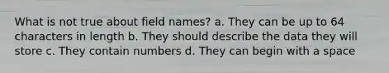 What is not true about field names? a. They can be up to 64 characters in length b. They should describe the data they will store c. They contain numbers d. They can begin with a space