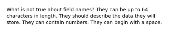 What is not true about field names? They can be up to 64 characters in length. They should describe the data they will store. They can contain numbers. They can begin with a space.