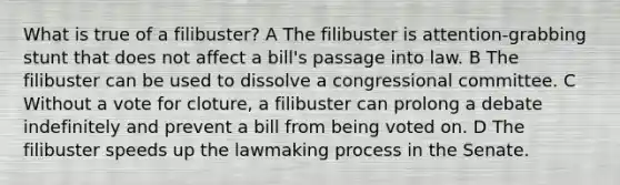 What is true of a filibuster? A The filibuster is attention-grabbing stunt that does not affect a bill's passage into law. B The filibuster can be used to dissolve a congressional committee. C Without a vote for cloture, a filibuster can prolong a debate indefinitely and prevent a bill from being voted on. D The filibuster speeds up the lawmaking process in the Senate.