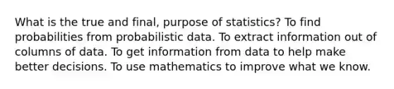 What is the true and final, purpose of statistics? To find probabilities from probabilistic data. To extract information out of columns of data. To get information from data to help make better decisions. To use mathematics to improve what we know.