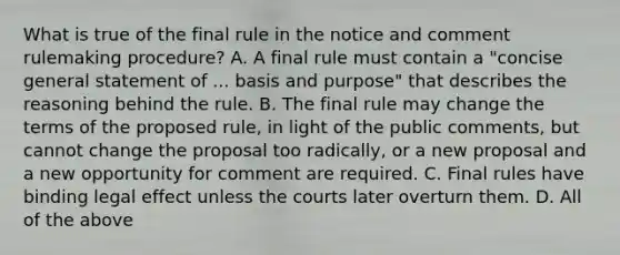 What is true of the final rule in the notice and comment rulemaking procedure? A. A final rule must contain a "concise general statement of ... basis and purpose" that describes the reasoning behind the rule. B. The final rule may change the terms of the proposed rule, in light of the public comments, but cannot change the proposal too radically, or a new proposal and a new opportunity for comment are required. C. Final rules have binding legal effect unless the courts later overturn them. D. All of the above