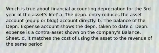 Which is true about financial accounting depreciation for the 3rd year of the asset's life? a. The depn. entry reduces the asset account (equip or bldg) account directly. b. The balance of the Depn. Expense account shows the depn. taken to date c. Depn. expense is a contra-asset shown on the company's Balance. Sheet. d. It matches the cost of using the asset to the revenue of the same period