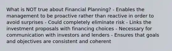 What is NOT true about Financial Planning? - Enables the management to be proactive rather than reactive in order to avoid surprises - Could completely eliminate risk - Links the investment proposals with financing choices - Necessary for communication with investors and lenders - Ensures that goals and objectives are consistent and coherent