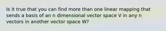 Is it true that you can find more than one linear mapping that sends a basis of an n dimensional vector space V in any n vectors in another vector space W?