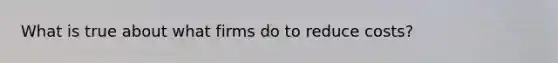 What is true about what firms do to reduce costs?