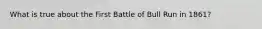 What is true about the First Battle of Bull Run in 1861?