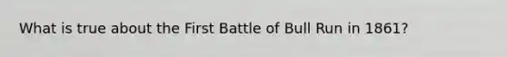 What is true about the First Battle of Bull Run in 1861?